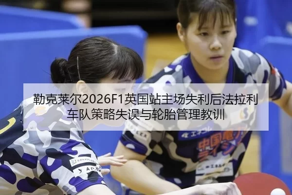 勒克莱尔2026F1英国站主场失利后法拉利车队策略失误与轮胎管理教训