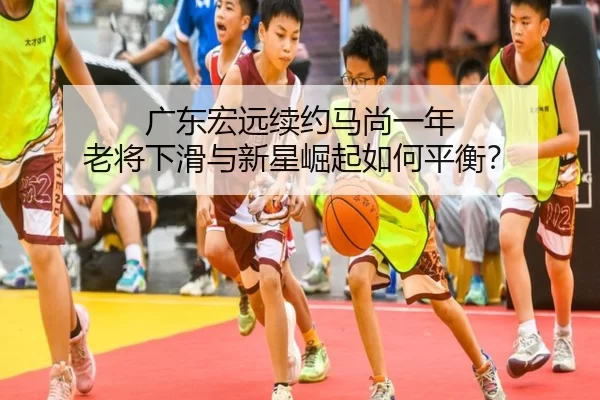 广东宏远续约马尚一年 老将下滑与新星崛起如何平衡？